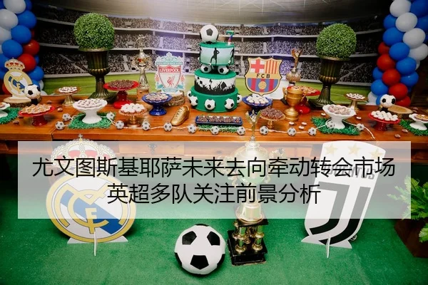 尤文图斯基耶萨未来去向牵动转会市场英超多队关注前景分析