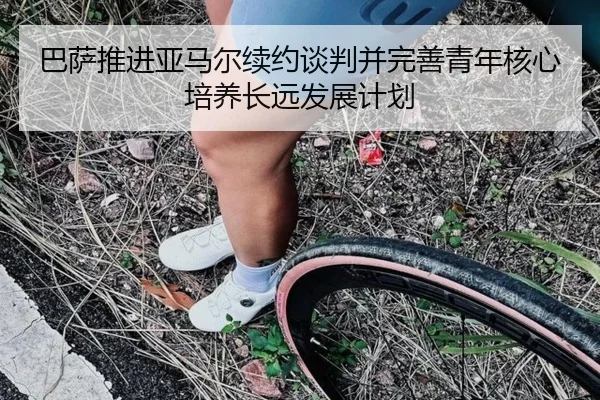巴萨推进亚马尔续约谈判并完善青年核心培养长远发展计划
