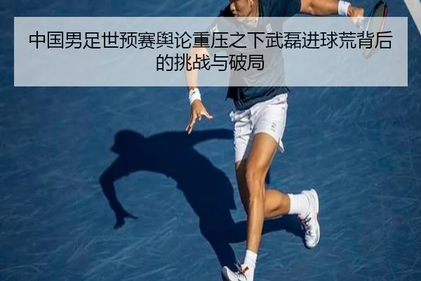 中国男足世预赛舆论重压之下武磊进球荒背后的挑战与破局