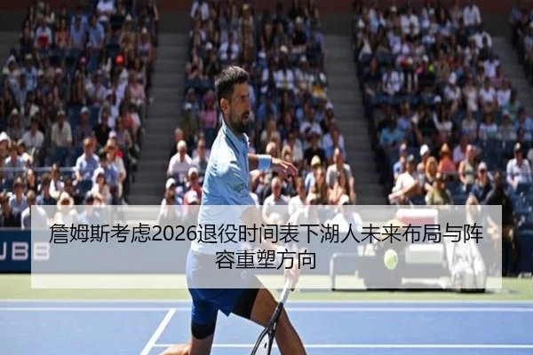詹姆斯考虑2026退役时间表下湖人未来布局与阵容重塑方向