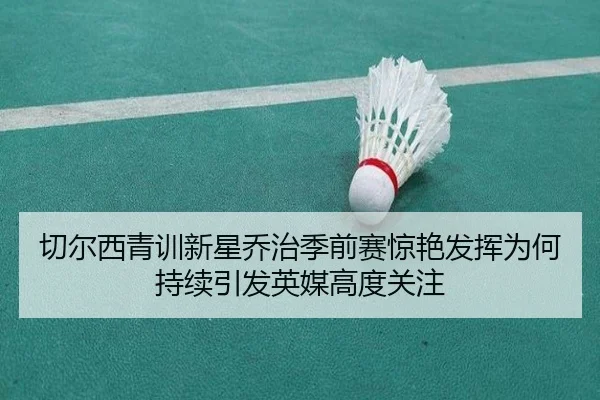 切尔西青训新星乔治季前赛惊艳发挥为何持续引发英媒高度关注