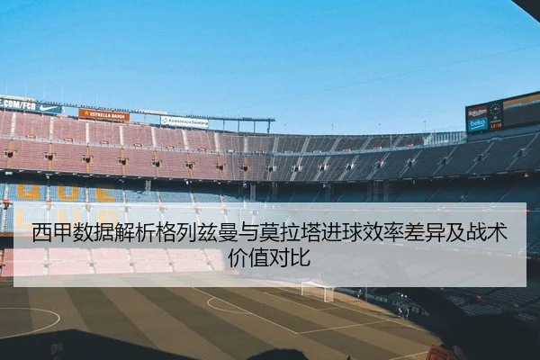 西甲数据解析格列兹曼与莫拉塔进球效率差异及战术价值对比