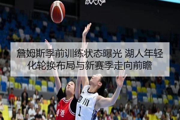 詹姆斯季前训练状态曝光 湖人年轻化轮换布局与新赛季走向前瞻
